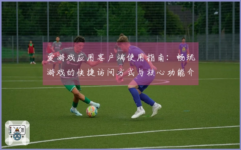 爱游戏应用客户端使用指南：畅玩游戏的快捷访问方式与核心功能介绍
