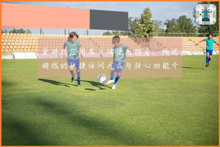 爱游戏应用客户端使用指南：畅玩游戏的快捷访问方式与核心功能介绍