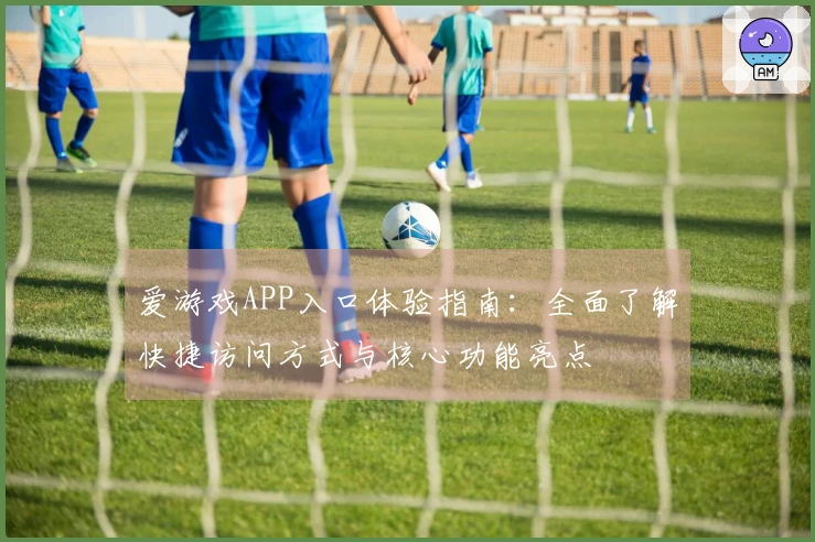 爱游戏APP入口体验指南：全面了解快捷访问方式与核心功能亮点